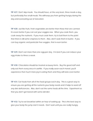 TIP #27: Don't skip meals. You should have, at the very least, three meals a day,
but preferably five small meals. This will keep you from getting hungry during the
day and overeating out of starvation.
TIP #28: Just like fruits, fresh vegetables are better than those that are canned.
It is even better if you can eat your veggies raw. When you cook them, you
cook away the nutrients. If you must cook them, try to boil them to the point
that there is still some crispness to them. Also, don't soak them in butter. If you
can buy organic and pesticide free veggies, that is even better.
TIP #29: Don't eat more than one egg per day. It is best if you can reduce your
egg intake to three a week.
TIP #30: Chocolates should be treated as luxury items. Buy the good stuff and
only eat them every once in awhile. If you really savor each morsel, you'll
experience that much more joy in eating them and they will taste even better.
TIP #31: Eat foods from all of the food groups each day. This is a great way to
ensure you are getting all the nutrients your body needs and it helps to ward off
any diet deficiencies. Also, don't eat the same foods all the time. Experiment so
that you don't get bored with same old diet.
TIP #32: Try to eat breakfast within an hour of waking up. This is the best way to
give your body the jump start it needs. Don't wait until you are really hungry.
 