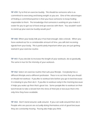 TIP #59: Try to find an exercise buddy. This should be someone who is as
committed to exercising and losing weight as you are. One of the advantages
of finding a committed partner is that you have someone to keep feeling
responsible to them. The knowledge that someone is waiting on you makes it
easier for you to get out of bed and go exercise with them. You wouldn't want
to stand up your exercise buddy would you?
TIP #60: When your body tells you it has had enough, take a break. When you
have worked out for a considerable amount of time, you will start receiving
signals from your body. This is particularly important when you are just getting
started in your exercise routine.
TIP #61: If you decide to increase the length of your workouts, do so gradually.
The same is true for the intensity of your workouts.
TIP #62: Select an exercise routine that suits your lifestyle. Everybody has a
different lifestyle and a different profession. There is no set time that you should
or should not workout. If you like to workout late before you go to bed because
it is relaxing to you then do it. If you like to workout early in the morning because
it helps you wake up then that's great too. Some people like to workout on their
lunch break to take a break from the stress of their job or because that is the
only time they have available.
TIP #63: Don't stand around, walk around. If you can walk around then do it.
People who are pacers are actually doing themselves a lot of good because
they are constantly moving. Pacing also helps you think.
 