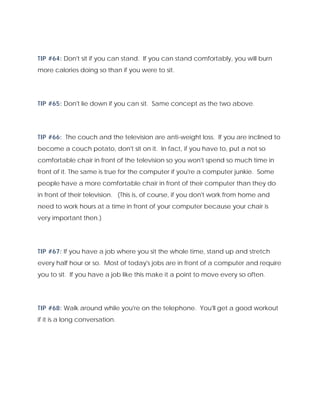 TIP #64: Don't sit if you can stand. If you can stand comfortably, you will burn
more calories doing so than if you were to sit.
TIP #65: Don't lie down if you can sit. Same concept as the two above.
TIP #66: The couch and the television are anti-weight loss. If you are inclined to
become a couch potato, don't sit on it. In fact, if you have to, put a not so
comfortable chair in front of the television so you won't spend so much time in
front of it. The same is true for the computer if you're a computer junkie. Some
people have a more comfortable chair in front of their computer than they do
in front of their television. (This is, of course, if you don't work from home and
need to work hours at a time in front of your computer because your chair is
very important then.)
TIP #67: If you have a job where you sit the whole time, stand up and stretch
every half hour or so. Most of today's jobs are in front of a computer and require
you to sit. If you have a job like this make it a point to move every so often.
TIP #68: Walk around while you're on the telephone. You'll get a good workout
if it is a long conversation.
 