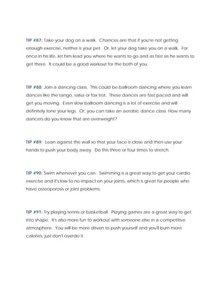 TIP #87: Take your dog on a walk. Chances are that if you're not getting
enough exercise, neither is your pet. Or, let your dog take you on a walk. For
once in his life, let him lead you where he wants to go and as fast as he wants to
get there. It could be a good workout for the both of you.
TIP #88: Join a dancing class. This could be ballroom dancing where you learn
dances like the tango, salsa or fox trot. These dances are fast paced and will
get you moving. Even slow ballroom dancing is a lot of exercise and will
definitely tone your legs. Or, you can take an aerobic dance class. How many
dancers do you know that are overweight?
TIP #89: Lean against the wall so that your face is close and then use your
hands to push your body away. Do this three or four times to stretch.
TIP #90: Swim whenever you can. Swimming is a great way to get your cardio
exercise and it's low to no impact on your joints, which is great for people who
have osteoporosis or joint problems.
TIP #91: Try playing tennis or basketball. Playing games are a great way to get
into shape. It's also more fun to workout with someone else in a competitive
atmosphere. You will be more driven to push yourself and you'll burn more
calories, just don't overdo it.
 
