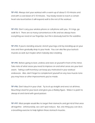 TIP #92: Always start your workout with a warm up of about 5-10 minutes and
end with a cool down of 5-10 minutes. Your body needs to reach a certain
heart rate level before it will respond well to the rest of the workout.
TIP #93: Don't carry your wireless phone or cell phone with you. If it rings, go
walk for it. There are so many conveniences in life and we always have
everything we need at our fingertips, but this is obviously bad for the waistline.
TIP #94: If you're standing around, stretch your legs a bit by standing up on your
toes and then gradually drop to your heals. You can also flex your buttock
muscles as well, but maybe when nobody else is looking.
TIP #95: Before going to bed, undress and stare at yourself in front of the mirror.
Take note of what areas you need to improve on and what areas are your best
assets. Taking a self-inventory can keep you motivated in your workout
endeavors. Also, don't forget to complement yourself on any new muscle tone
you may have or other improvements you've made.
TIP #96: Don't slouch in your chair. Try to sit up straight and erect at all times.
Slouching is bad for your back and gives you a flabby figure. Make it a point to
always sit and stand with good posture.
TIP #97: Most people would like to target their stomachs and get rid of that area
all together. Unfortunately, we can't spot reduce. But, one thing you can do is
a breathing exercise to help tighten those stomach muscles.
 