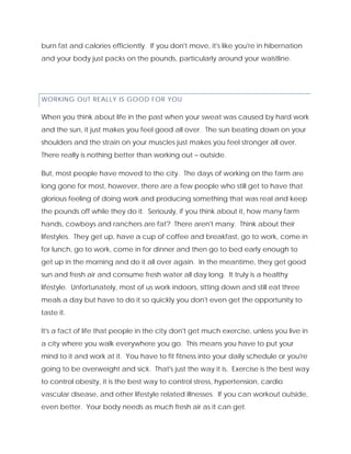 burn fat and calories efficiently. If you don't move, it's like you're in hibernation
and your body just packs on the pounds, particularly around your waistline.
WORKING OUT REALLY IS GOOD FOR YOU
When you think about life in the past when your sweat was caused by hard work
and the sun, it just makes you feel good all over. The sun beating down on your
shoulders and the strain on your muscles just makes you feel stronger all over.
There really is nothing better than working out – outside.
But, most people have moved to the city. The days of working on the farm are
long gone for most, however, there are a few people who still get to have that
glorious feeling of doing work and producing something that was real and keep
the pounds off while they do it. Seriously, if you think about it, how many farm
hands, cowboys and ranchers are fat? There aren't many. Think about their
lifestyles. They get up, have a cup of coffee and breakfast, go to work, come in
for lunch, go to work, come in for dinner and then go to bed early enough to
get up in the morning and do it all over again. In the meantime, they get good
sun and fresh air and consume fresh water all day long. It truly is a healthy
lifestyle. Unfortunately, most of us work indoors, sitting down and still eat three
meals a day but have to do it so quickly you don't even get the opportunity to
taste it.
It's a fact of life that people in the city don't get much exercise, unless you live in
a city where you walk everywhere you go. This means you have to put your
mind to it and work at it. You have to fit fitness into your daily schedule or you're
going to be overweight and sick. That's just the way it is. Exercise is the best way
to control obesity, it is the best way to control stress, hypertension, cardio
vascular disease, and other lifestyle related illnesses. If you can workout outside,
even better. Your body needs as much fresh air as it can get.
 