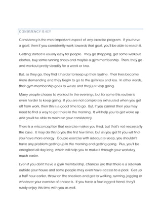 CONSISTENCY IS KEY
Consistency is the most important aspect of any exercise program. If you have
a goal, then if you consistently work towards that goal, you'll be able to reach it.
Getting started is usually easy for people. They go shopping, get some workout
clothes, buy some running shoes and maybe a gym membership. Then, they go
and workout pretty steadily for a week or two.
But, as they go, they find it harder to keep up their routine. Their lives become
more demanding and they begin to go to the gym less and less. In other words,
their gym membership goes to waste and they just stop going.
Many people choose to workout in the evenings, but for some this routine is
even harder to keep going. If you are not completely exhausted when you get
off from work, then this is a good time to go. But, if you cannot then you may
need to find a way to get there in the morning. It will help you to get woke up
and you'll be able to maintain your consistency.
There is a misconception that exercise makes you tired, but that's not necessarily
the case. It may do this to you the first few times, but as you get fit you will find
you have more energy. Couple exercise with adequate sleep, you shouldn't
have any problem getting up in the morning and getting going. Plus, you'll be
energized all day long, which will help you to make it through your workday
much easier.
Even if you don't have a gym membership, chances are that there is a sidewalk
outside your house and some people may even have access to a pool. Get up
a half hour earlier, throw on the sneakers and get to walking, running, jogging or
whatever your exercise of choice is. If you have a four legged friend, they'll
surely enjoy this time with you as well.
 