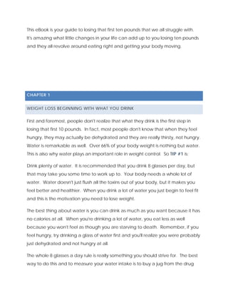 This eBook is your guide to losing that first ten pounds that we all struggle with.
It's amazing what little changes in your life can add up to you losing ten pounds
and they all revolve around eating right and getting your body moving.
CHAPTER 1
WEIGHT LOSS BEGINNING WITH WHAT YOU DRINK
First and foremost, people don't realize that what they drink is the first step in
losing that first 10 pounds. In fact, most people don't know that when they feel
hungry, they may actually be dehydrated and they are really thirsty, not hungry.
Water is remarkable as well. Over 66% of your body weight is nothing but water.
This is also why water plays an important role in weight control. So TIP #1 is:
Drink plenty of water. It is recommended that you drink 8 glasses per day, but
that may take you some time to work up to. Your body needs a whole lot of
water. Water doesn't just flush all the toxins out of your body, but it makes you
feel better and healthier. When you drink a lot of water you just begin to feel fit
and this is the motivation you need to lose weight.
The best thing about water is you can drink as much as you want because it has
no calories at all. When you're drinking a lot of water, you eat less as well
because you won't feel as though you are starving to death. Remember, if you
feel hungry, try drinking a glass of water first and you'll realize you were probably
just dehydrated and not hungry at all.
The whole 8 glasses a day rule is really something you should strive for. The best
way to do this and to measure your water intake is to buy a jug from the drug
 
