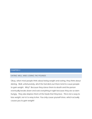 CHAPTER 2
EATING WELL AND LOSING THE POUNDS
Okay, when most people think about losing weight and eating, they think about
dieting. Well, unfortunately, all of the fad diets out there tend to cause people
to gain weight. Why? Because they starve them to death and the person
eventually breaks down and eats everything in sight because they are so darn
hungry. They also deprive them of the foods that they love. This is not a way to
lose weight, nor is it a way to live. You only cause yourself stress, which actually
causes you to gain weight!
 