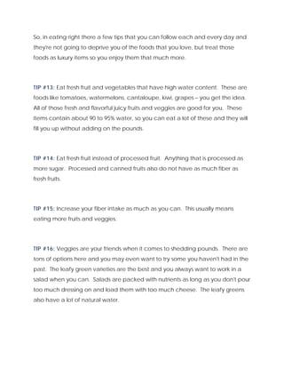 So, in eating right there a few tips that you can follow each and every day and
they're not going to deprive you of the foods that you love, but treat those
foods as luxury items so you enjoy them that much more.
TIP #13: Eat fresh fruit and vegetables that have high water content. These are
foods like tomatoes, watermelons, cantaloupe, kiwi, grapes – you get the idea.
All of those fresh and flavorful juicy fruits and veggies are good for you. These
items contain about 90 to 95% water, so you can eat a lot of these and they will
fill you up without adding on the pounds.
TIP #14: Eat fresh fruit instead of processed fruit. Anything that is processed as
more sugar. Processed and canned fruits also do not have as much fiber as
fresh fruits.
TIP #15: Increase your fiber intake as much as you can. This usually means
eating more fruits and veggies.
TIP #16: Veggies are your friends when it comes to shedding pounds. There are
tons of options here and you may even want to try some you haven't had in the
past. The leafy green varieties are the best and you always want to work in a
salad when you can. Salads are packed with nutrients as long as you don't pour
too much dressing on and load them with too much cheese. The leafy greens
also have a lot of natural water.
 