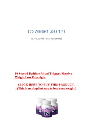 100 WEIGHT LOSS TIPS
HELPFUL ADVICE TO GET YOU STARTED
10 Second Bedtime Ritual Triggers Massive
Weight Loss Overnight.
CLICK HERE TO BUY THIS PRODUCT.
(This is an simpliest way to lose your weight.)
 