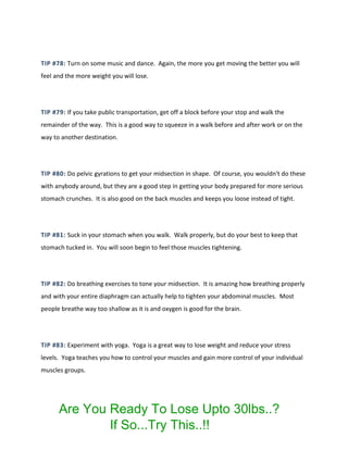 TIP #78: Turn on some music and dance. Again, the more you get moving the better you will
feel and the more weight you will lose.
TIP #79: If you take public transportation, get off a block before your stop and walk the
remainder of the way. This is a good way to squeeze in a walk before and after work or on the
way to another destination.
TIP #80: Do pelvic gyrations to get your midsection in shape. Of course, you wouldn't do these
with anybody around, but they are a good step in getting your body prepared for more serious
stomach crunches. It is also good on the back muscles and keeps you loose instead of tight.
TIP #81: Suck in your stomach when you walk. Walk properly, but do your best to keep that
stomach tucked in. You will soon begin to feel those muscles tightening.
TIP #82: Do breathing exercises to tone your midsection. It is amazing how breathing properly
and with your entire diaphragm can actually help to tighten your abdominal muscles. Most
people breathe way too shallow as it is and oxygen is good for the brain.
TIP #83: Experiment with yoga. Yoga is a great way to lose weight and reduce your stress
levels. Yoga teaches you how to control your muscles and gain more control of your individual
muscles groups.
Are You Ready To Lose Upto 30lbs..?
If So...Try This..!!
 