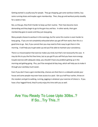 Getting started is usually easy for people. They go shopping, get some workout clothes, buy
some running shoes and maybe a gym membership. Then, they go and workout pretty steadily
for a week or two.
But, as they go, they find it harder to keep up their routine. Their lives become more
demanding and they begin to go to the gym less and less. In other words, their gym
membership goes to waste and they just stop going.
Many people choose to workout in the evenings, but for some this routine is even harder to
keep going. If you are not completely exhausted when you get off from work, then this is a
good time to go. But, if you cannot then you may need to find a way to get there in the
morning. It will help you to get woke up and you'll be able to maintain your consistency.
There is a misconception that exercise makes you tired, but that's not necessarily the case. It
may do this to you the first few times, but as you get fit you will find you have more energy.
Couple exercise with adequate sleep, you shouldn't have any problem getting up in the
morning and getting going. Plus, you'll be energized all day long, which will help you to make it
through your workday much easier.
Even if you don't have a gym membership, chances are that there is a sidewalk outside your
house and some people may even have access to a pool. Get up a half hour earlier, throw on
the sneakers and get to walking, running, jogging or whatever your exercise of choice is. If you
have a four legged friend, they'll surely enjoy this time with you as well.
Are You Ready To Lose Upto 30lbs..?
If So...Try This..!!
 