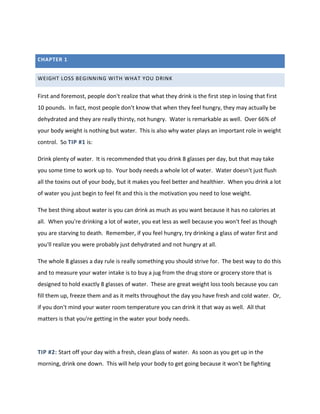 CHAPTER 1
WEIGHT LOSS BEGINNING WITH WHAT YOU DRINK
First and foremost, people don't realize that what they drink is the first step in losing that first
10 pounds. In fact, most people don't know that when they feel hungry, they may actually be
dehydrated and they are really thirsty, not hungry. Water is remarkable as well. Over 66% of
your body weight is nothing but water. This is also why water plays an important role in weight
control. So TIP #1 is:
Drink plenty of water. It is recommended that you drink 8 glasses per day, but that may take
you some time to work up to. Your body needs a whole lot of water. Water doesn't just flush
all the toxins out of your body, but it makes you feel better and healthier. When you drink a lot
of water you just begin to feel fit and this is the motivation you need to lose weight.
The best thing about water is you can drink as much as you want because it has no calories at
all. When you're drinking a lot of water, you eat less as well because you won't feel as though
you are starving to death. Remember, if you feel hungry, try drinking a glass of water first and
you'll realize you were probably just dehydrated and not hungry at all.
The whole 8 glasses a day rule is really something you should strive for. The best way to do this
and to measure your water intake is to buy a jug from the drug store or grocery store that is
designed to hold exactly 8 glasses of water. These are great weight loss tools because you can
fill them up, freeze them and as it melts throughout the day you have fresh and cold water. Or,
if you don't mind your water room temperature you can drink it that way as well. All that
matters is that you're getting in the water your body needs.
TIP #2: Start off your day with a fresh, clean glass of water. As soon as you get up in the
morning, drink one down. This will help your body to get going because it won't be fighting
 