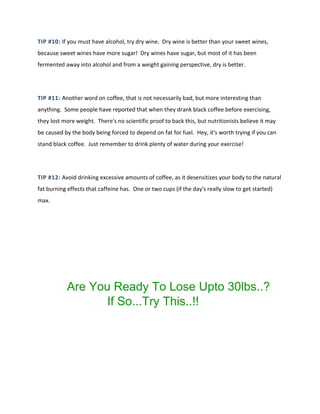 TIP #10: If you must have alcohol, try dry wine. Dry wine is better than your sweet wines,
because sweet wines have more sugar! Dry wines have sugar, but most of it has been
fermented away into alcohol and from a weight gaining perspective, dry is better.
TIP #11: Another word on coffee, that is not necessarily bad, but more interesting than
anything. Some people have reported that when they drank black coffee before exercising,
they lost more weight. There's no scientific proof to back this, but nutritionists believe it may
be caused by the body being forced to depend on fat for fuel. Hey, it's worth trying if you can
stand black coffee. Just remember to drink plenty of water during your exercise!
TIP #12: Avoid drinking excessive amounts of coffee, as it desensitizes your body to the natural
fat burning effects that caffeine has. One or two cups (if the day's really slow to get started)
max.
Are You Ready To Lose Upto 30lbs..?
If So...Try This..!!
 