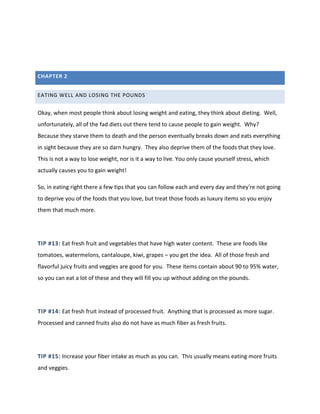 CHAPTER 2
EATING WELL AND LOSING THE POUNDS
Okay, when most people think about losing weight and eating, they think about dieting. Well,
unfortunately, all of the fad diets out there tend to cause people to gain weight. Why?
Because they starve them to death and the person eventually breaks down and eats everything
in sight because they are so darn hungry. They also deprive them of the foods that they love.
This is not a way to lose weight, nor is it a way to live. You only cause yourself stress, which
actually causes you to gain weight!
So, in eating right there a few tips that you can follow each and every day and they're not going
to deprive you of the foods that you love, but treat those foods as luxury items so you enjoy
them that much more.
TIP #13: Eat fresh fruit and vegetables that have high water content. These are foods like
tomatoes, watermelons, cantaloupe, kiwi, grapes – you get the idea. All of those fresh and
flavorful juicy fruits and veggies are good for you. These items contain about 90 to 95% water,
so you can eat a lot of these and they will fill you up without adding on the pounds.
TIP #14: Eat fresh fruit instead of processed fruit. Anything that is processed as more sugar.
Processed and canned fruits also do not have as much fiber as fresh fruits.
TIP #15: Increase your fiber intake as much as you can. This usually means eating more fruits
and veggies.
 