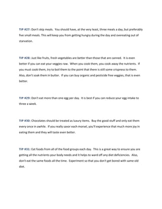TIP #27: Don't skip meals. You should have, at the very least, three meals a day, but preferably
five small meals. This will keep you from getting hungry during the day and overeating out of
starvation.
TIP #28: Just like fruits, fresh vegetables are better than those that are canned. It is even
better if you can eat your veggies raw. When you cook them, you cook away the nutrients. If
you must cook them, try to boil them to the point that there is still some crispness to them.
Also, don't soak them in butter. If you can buy organic and pesticide free veggies, that is even
better.
TIP #29: Don't eat more than one egg per day. It is best if you can reduce your egg intake to
three a week.
TIP #30: Chocolates should be treated as luxury items. Buy the good stuff and only eat them
every once in awhile. If you really savor each morsel, you'll experience that much more joy in
eating them and they will taste even better.
TIP #31: Eat foods from all of the food groups each day. This is a great way to ensure you are
getting all the nutrients your body needs and it helps to ward off any diet deficiencies. Also,
don't eat the same foods all the time. Experiment so that you don't get bored with same old
diet.
 