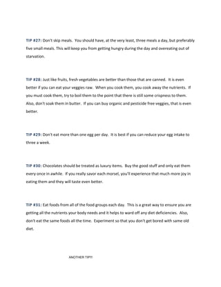 TIP #27: Don't skip meals. You should have, at the very least, three meals a day, but preferably
five small meals. This will keep you from getting hungry during the day and overeating out of
starvation.
TIP #28: Just like fruits, fresh vegetables are better than those that are canned. It is even
better if you can eat your veggies raw. When you cook them, you cook away the nutrients. If
you must cook them, try to boil them to the point that there is still some crispness to them.
Also, don't soak them in butter. If you can buy organic and pesticide free veggies, that is even
better.
TIP #29: Don't eat more than one egg per day. It is best if you can reduce your egg intake to
three a week.
TIP #30: Chocolates should be treated as luxury items. Buy the good stuff and only eat them
every once in awhile. If you really savor each morsel, you'll experience that much more joy in
eating them and they will taste even better.
TIP #31: Eat foods from all of the food groups each day. This is a great way to ensure you are
getting all the nutrients your body needs and it helps to ward off any diet deficiencies. Also,
don't eat the same foods all the time. Experiment so that you don't get bored with same old
diet.
ANOTHER TIP!!!
 