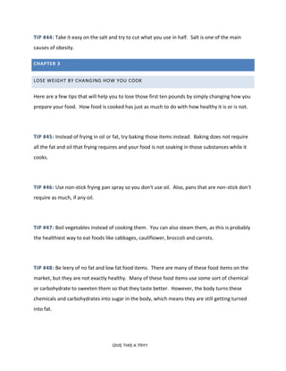 TIP #44: Take it easy on the salt and try to cut what you use in half. Salt is one of the main
causes of obesity.
CHAPTER 3
LOSE WEIGHT BY CHANGING HOW YOU COOK
Here are a few tips that will help you to lose those first ten pounds by simply changing how you
prepare your food. How food is cooked has just as much to do with how healthy it is or is not.
TIP #45: Instead of frying in oil or fat, try baking those items instead. Baking does not require
all the fat and oil that frying requires and your food is not soaking in those substances while it
cooks.
TIP #46: Use non-stick frying pan spray so you don't use oil. Also, pans that are non-stick don't
require as much, if any oil.
TIP #47: Boil vegetables instead of cooking them. You can also steam them, as this is probably
the healthiest way to eat foods like cabbages, cauliflower, broccoli and carrots.
TIP #48: Be leery of no fat and low fat food items. There are many of these food items on the
market, but they are not exactly healthy. Many of these food items use some sort of chemical
or carbohydrate to sweeten them so that they taste better. However, the body turns these
chemicals and carbohydrates into sugar in the body, which means they are still getting turned
into fat.
GIVE THIS A TRY!!
 
