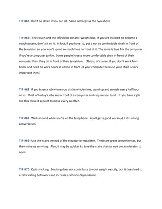 TIP #65: Don't lie down if you can sit. Same concept as the two above.
TIP #66: The couch and the television are anti-weight loss. If you are inclined to become a
couch potato, don't sit on it. In fact, if you have to, put a not so comfortable chair in front of
the television so you won't spend so much time in front of it. The same is true for the computer
if you're a computer junkie. Some people have a more comfortable chair in front of their
computer than they do in front of their television. (This is, of course, if you don't work from
home and need to work hours at a time in front of your computer because your chair is very
important then.)
TIP #67: If you have a job where you sit the whole time, stand up and stretch every half hour
or so. Most of today's jobs are in front of a computer and require you to sit. If you have a job
like this make it a point to move every so often.
TIP #68: Walk around while you're on the telephone. You'll get a good workout if it is a long
conversation.
TIP #69: Use the stairs instead of the elevator or escalator. These are great conveniences, but
they make us very lazy. Also, it may be quicker to take the stairs than to wait on an elevator to
open.
TIP #70: Quit smoking. Smoking does not contribute to your weight exactly, but it does lead to
erratic eating behaviors and increases caffeine dependence.
 