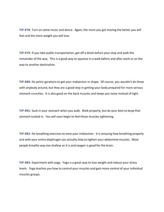 TIP #78: Turn on some music and dance. Again, the more you get moving the better you will
feel and the more weight you will lose.
TIP #79: If you take public transportation, get off a block before your stop and walk the
remainder of the way. This is a good way to squeeze in a walk before and after work or on the
way to another destination.
TIP #80: Do pelvic gyrations to get your midsection in shape. Of course, you wouldn't do these
with anybody around, but they are a good step in getting your body prepared for more serious
stomach crunches. It is also good on the back muscles and keeps you loose instead of tight.
TIP #81: Suck in your stomach when you walk. Walk properly, but do your best to keep that
stomach tucked in. You will soon begin to feel those muscles tightening.
TIP #82: Do breathing exercises to tone your midsection. It is amazing how breathing properly
and with your entire diaphragm can actually help to tighten your abdominal muscles. Most
people breathe way too shallow as it is and oxygen is good for the brain.
TIP #83: Experiment with yoga. Yoga is a great way to lose weight and reduce your stress
levels. Yoga teaches you how to control your muscles and gain more control of your individual
muscles groups.
 