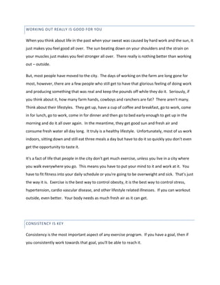 WORKING OUT REALLY IS GOOD FOR YOU
When you think about life in the past when your sweat was caused by hard work and the sun, it
just makes you feel good all over. The sun beating down on your shoulders and the strain on
your muscles just makes you feel stronger all over. There really is nothing better than working
out – outside.
But, most people have moved to the city. The days of working on the farm are long gone for
most, however, there are a few people who still get to have that glorious feeling of doing work
and producing something that was real and keep the pounds off while they do it. Seriously, if
you think about it, how many farm hands, cowboys and ranchers are fat? There aren't many.
Think about their lifestyles. They get up, have a cup of coffee and breakfast, go to work, come
in for lunch, go to work, come in for dinner and then go to bed early enough to get up in the
morning and do it all over again. In the meantime, they get good sun and fresh air and
consume fresh water all day long. It truly is a healthy lifestyle. Unfortunately, most of us work
indoors, sitting down and still eat three meals a day but have to do it so quickly you don't even
get the opportunity to taste it.
It's a fact of life that people in the city don't get much exercise, unless you live in a city where
you walk everywhere you go. This means you have to put your mind to it and work at it. You
have to fit fitness into your daily schedule or you're going to be overweight and sick. That's just
the way it is. Exercise is the best way to control obesity, it is the best way to control stress,
hypertension, cardio vascular disease, and other lifestyle related illnesses. If you can workout
outside, even better. Your body needs as much fresh air as it can get.
CONSISTENCY IS KEY
Consistency is the most important aspect of any exercise program. If you have a goal, then if
you consistently work towards that goal, you'll be able to reach it.
 