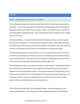 CHAPTER 1
WEIGHT LOSS BEGINNING WITH WHAT YOU DRINK
First and foremost, people don't realize that what they drink is the first step in losing that first
10 pounds. In fact, most people don't know that when they feel hungry, they may actually be
dehydrated and they are really thirsty, not hungry. Water is remarkable as well. Over 66% of
your body weight is nothing but water. This is also why water plays an important role in weight
control. So TIP #1 is:
Drink plenty of water. It is recommended that you drink 8 glasses per day, but that may take
you some time to work up to. Your body needs a whole lot of water. Water doesn't just flush
all the toxins out of your body, but it makes you feel better and healthier. When you drink a lot
of water you just begin to feel fit and this is the motivation you need to lose weight.
The best thing about water is you can drink as much as you want because it has no calories at
all. When you're drinking a lot of water, you eat less as well because you won't feel as though
you are starving to death. Remember, if you feel hungry, try drinking a glass of water first and
you'll realize you were probably just dehydrated and not hungry at all.
The whole 8 glasses a day rule is really something you should strive for. The best way to do this
and to measure your water intake is to buy a jug from the drug store or grocery store that is
designed to hold exactly 8 glasses of water. These are great weight loss tools because you can
fill them up, freeze them and as it melts throughout the day you have fresh and cold water. Or,
if you don't mind your water room temperature you can drink it that way as well. All that
matters is that you're getting in the water your body needs.
TIP #2: Start off your day with a fresh, clean glass of water. As soon as you get up in the
morning, drink one down. This will help your body to get going because it won't be fighting
NO EXERCISE NO DIETING - JUST THIS!
 