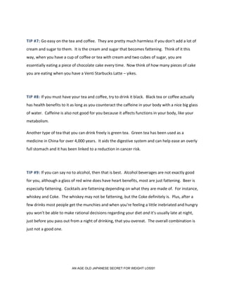 TIP #7: Go easy on the tea and coffee. They are pretty much harmless if you don't add a lot of
cream and sugar to them. It is the cream and sugar that becomes fattening. Think of it this
way, when you have a cup of coffee or tea with cream and two cubes of sugar, you are
essentially eating a piece of chocolate cake every time. Now think of how many pieces of cake
you are eating when you have a Venti Starbucks Latte – yikes.
TIP #8: If you must have your tea and coffee, try to drink it black. Black tea or coffee actually
has health benefits to it as long as you counteract the caffeine in your body with a nice big glass
of water. Caffeine is also not good for you because it affects functions in your body, like your
metabolism.
Another type of tea that you can drink freely is green tea. Green tea has been used as a
medicine in China for over 4,000 years. It aids the digestive system and can help ease an overly
full stomach and it has been linked to a reduction in cancer risk.
TIP #9: If you can say no to alcohol, then that is best. Alcohol beverages are not exactly good
for you, although a glass of red wine does have heart benefits, most are just fattening. Beer is
especially fattening. Cocktails are fattening depending on what they are made of. For instance,
whiskey and Coke. The whiskey may not be fattening, but the Coke definitely is. Plus, after a
few drinks most people get the munchies and when you're feeling a little inebriated and hungry
you won't be able to make rational decisions regarding your diet and it's usually late at night,
just before you pass out from a night of drinking, that you overeat. The overall combination is
just not a good one.
AN AGE OLD JAPANESE SECRET FOR WEIGHT LOSS!!
 