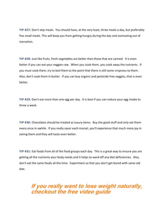 TIP #27: Don't skip meals. You should have, at the very least, three meals a day, but preferably
five small meals. This will keep you from getting hungry during the day and overeating out of
starvation.
TIP #28: Just like fruits, fresh vegetables are better than those that are canned. It is even
better if you can eat your veggies raw. When you cook them, you cook away the nutrients. If
you must cook them, try to boil them to the point that there is still some crispness to them.
Also, don't soak them in butter. If you can buy organic and pesticide free veggies, that is even
better.
TIP #29: Don't eat more than one egg per day. It is best if you can reduce your egg intake to
three a week.
TIP #30: Chocolates should be treated as luxury items. Buy the good stuff and only eat them
every once in awhile. If you really savor each morsel, you'll experience that much more joy in
eating them and they will taste even better.
TIP #31: Eat foods from all of the food groups each day. This is a great way to ensure you are
getting all the nutrients your body needs and it helps to ward off any diet deficiencies. Also,
don't eat the same foods all the time. Experiment so that you don't get bored with same old
diet.
If you really want to lose weight naturally,
checkout the free video guide
 