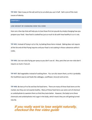 TIP #44: Take it easy on the salt and try to cut what you use in half. Salt is one of the main
causes of obesity.
CHAPTER 3
LOSE WEIGHT BY CHANGING HOW YOU COOK
Here are a few tips that will help you to lose those first ten pounds by simply changing how you
prepare your food. How food is cooked has just as much to do with how healthy it is or is not.
TIP #45: Instead of frying in oil or fat, try baking those items instead. Baking does not require
all the fat and oil that frying requires and your food is not soaking in those substances while it
cooks.
TIP #46: Use non-stick frying pan spray so you don't use oil. Also, pans that are non-stick don't
require as much, if any oil.
TIP #47: Boil vegetables instead of cooking them. You can also steam them, as this is probably
the healthiest way to eat foods like cabbages, cauliflower, broccoli and carrots.
TIP #48: Be leery of no fat and low fat food items. There are many of these food items on the
market, but they are not exactly healthy. Many of these food items use some sort of chemical
or carbohydrate to sweeten them so that they taste better. However, the body turns these
chemicals and carbohydrates into sugar in the body, which means they are still getting turned
into fat.
If you really want to lose weight naturally,
checkout the free video guide
 