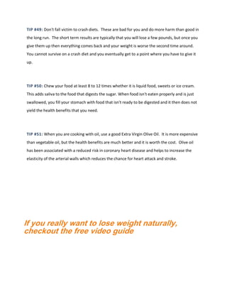 TIP #49: Don't fall victim to crash diets. These are bad for you and do more harm than good in
the long run. The short term results are typically that you will lose a few pounds, but once you
give them up then everything comes back and your weight is worse the second time around.
You cannot survive on a crash diet and you eventually get to a point where you have to give it
up.
TIP #50: Chew your food at least 8 to 12 times whether it is liquid food, sweets or ice cream.
This adds saliva to the food that digests the sugar. When food isn't eaten properly and is just
swallowed, you fill your stomach with food that isn't ready to be digested and it then does not
yield the health benefits that you need.
TIP #51: When you are cooking with oil, use a good Extra Virgin Olive Oil. It is more expensive
than vegetable oil, but the health benefits are much better and it is worth the cost. Olive oil
has been associated with a reduced risk in coronary heart disease and helps to increase the
elasticity of the arterial walls which reduces the chance for heart attack and stroke.
If you really want to lose weight naturally,
checkout the free video guide
 