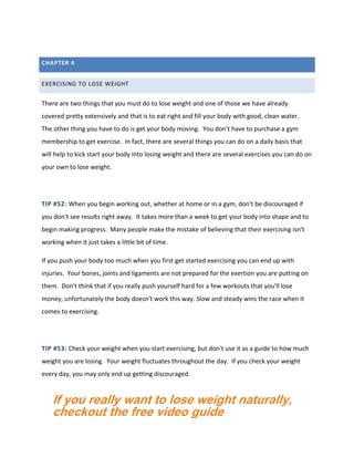 CHAPTER 4
EXERCISING TO LOSE WEIGHT
There are two things that you must do to lose weight and one of those we have already
covered pretty extensively and that is to eat right and fill your body with good, clean water.
The other thing you have to do is get your body moving. You don't have to purchase a gym
membership to get exercise. In fact, there are several things you can do on a daily basis that
will help to kick start your body into losing weight and there are several exercises you can do on
your own to lose weight.
TIP #52: When you begin working out, whether at home or in a gym, don't be discouraged if
you don't see results right away. It takes more than a week to get your body into shape and to
begin making progress. Many people make the mistake of believing that their exercising isn't
working when it just takes a little bit of time.
If you push your body too much when you first get started exercising you can end up with
injuries. Your bones, joints and ligaments are not prepared for the exertion you are putting on
them. Don't think that if you really push yourself hard for a few workouts that you'll lose
money, unfortunately the body doesn't work this way. Slow and steady wins the race when it
comes to exercising.
TIP #53: Check your weight when you start exercising, but don't use it as a guide to how much
weight you are losing. Your weight fluctuates throughout the day. If you check your weight
every day, you may only end up getting discouraged.
If you really want to lose weight naturally,
checkout the free video guide
 