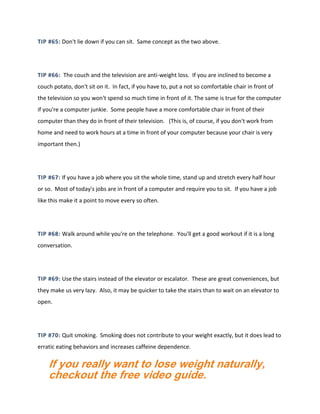 TIP #65: Don't lie down if you can sit. Same concept as the two above.
TIP #66: The couch and the television are anti-weight loss. If you are inclined to become a
couch potato, don't sit on it. In fact, if you have to, put a not so comfortable chair in front of
the television so you won't spend so much time in front of it. The same is true for the computer
if you're a computer junkie. Some people have a more comfortable chair in front of their
computer than they do in front of their television. (This is, of course, if you don't work from
home and need to work hours at a time in front of your computer because your chair is very
important then.)
TIP #67: If you have a job where you sit the whole time, stand up and stretch every half hour
or so. Most of today's jobs are in front of a computer and require you to sit. If you have a job
like this make it a point to move every so often.
TIP #68: Walk around while you're on the telephone. You'll get a good workout if it is a long
conversation.
TIP #69: Use the stairs instead of the elevator or escalator. These are great conveniences, but
they make us very lazy. Also, it may be quicker to take the stairs than to wait on an elevator to
open.
TIP #70: Quit smoking. Smoking does not contribute to your weight exactly, but it does lead to
erratic eating behaviors and increases caffeine dependence.
If you really want to lose weight naturally,
checkout the free video guide.
 