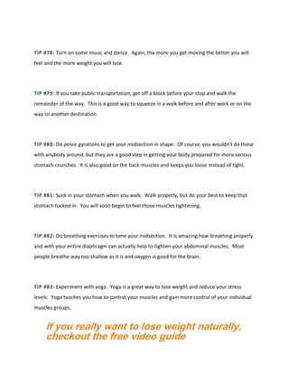 TIP #78: Turn on some music and dance. Again, the more you get moving the better you will
feel and the more weight you will lose.
TIP #79: If you take public transportation, get off a block before your stop and walk the
remainder of the way. This is a good way to squeeze in a walk before and after work or on the
way to another destination.
TIP #80: Do pelvic gyrations to get your midsection in shape. Of course, you wouldn't do these
with anybody around, but they are a good step in getting your body prepared for more serious
stomach crunches. It is also good on the back muscles and keeps you loose instead of tight.
TIP #81: Suck in your stomach when you walk. Walk properly, but do your best to keep that
stomach tucked in. You will soon begin to feel those muscles tightening.
TIP #82: Do breathing exercises to tone your midsection. It is amazing how breathing properly
and with your entire diaphragm can actually help to tighten your abdominal muscles. Most
people breathe way too shallow as it is and oxygen is good for the brain.
TIP #83: Experiment with yoga. Yoga is a great way to lose weight and reduce your stress
levels. Yoga teaches you how to control your muscles and gain more control of your individual
muscles groups.
If you really want to lose weight naturally,
checkout the free video guide
 