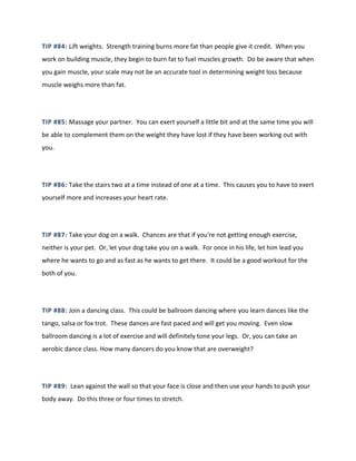 TIP #84: Lift weights. Strength training burns more fat than people give it credit. When you
work on building muscle, they begin to burn fat to fuel muscles growth. Do be aware that when
you gain muscle, your scale may not be an accurate tool in determining weight loss because
muscle weighs more than fat.
TIP #85: Massage your partner. You can exert yourself a little bit and at the same time you will
be able to complement them on the weight they have lost if they have been working out with
you.
TIP #86: Take the stairs two at a time instead of one at a time. This causes you to have to exert
yourself more and increases your heart rate.
TIP #87: Take your dog on a walk. Chances are that if you're not getting enough exercise,
neither is your pet. Or, let your dog take you on a walk. For once in his life, let him lead you
where he wants to go and as fast as he wants to get there. It could be a good workout for the
both of you.
TIP #88: Join a dancing class. This could be ballroom dancing where you learn dances like the
tango, salsa or fox trot. These dances are fast paced and will get you moving. Even slow
ballroom dancing is a lot of exercise and will definitely tone your legs. Or, you can take an
aerobic dance class. How many dancers do you know that are overweight?
TIP #89: Lean against the wall so that your face is close and then use your hands to push your
body away. Do this three or four times to stretch.
 