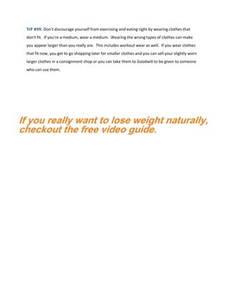 TIP #99: Don't discourage yourself from exercising and eating right by wearing clothes that
don't fit. If you're a medium, wear a medium. Wearing the wrong types of clothes can make
you appear larger than you really are. This includes workout wear as well. If you wear clothes
that fit now, you get to go shopping later for smaller clothes and you can sell your slightly worn
larger clothes in a consignment shop or you can take them to Goodwill to be given to someone
who can use them.
If you really want to lose weight naturally,
checkout the free video guide.
 