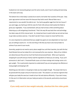 husband are not necessarily going to see the same results, even if you're eating and exercising
in the exact same way.
The bottom line is that today's society has to work a lot harder than societies of the past. Sixty
years ago women and men were thin because they had to work. Manual labor was a
requirement or you wouldn't be able to eat. You had to go gather eggs from the hen house if
you want eggs, you had to go milk the cows for fresh milk and you had to plow the fields to
grow your vegetables. If you wanted beef, well you had to know a little something about
fattening up a calf and getting it butchered. That's the way life was back then and technology
has taken away all of this manual work. So, instead we have to watch what we eat and we have
to go make ourselves exercise. If we don't we don't have a reason to move half the time.
It is very important to understand that you weight loss goals are very dependent on how much
you are willing to work at it. It is the one thing in life that you have to do manual labor to
achieve if you want to see results.
Generally, people do not need to worry about weight loss until their twenties, but with the fast
food lifestyle that we live today this is not necessarily the case anymore. Many of our children
are obese because they eat too much fast food and processed foods. When you're grocery
shopping for yourself and your family read the ingredients of what you are eating. If you can't
pronounce it, don't eat it. Processed foods cause us to have cravings and cravings cause us to
gain weight. This is particularly important to understand if you are ever going to be effective at
losing weight and keeping it off.
Watching your diet alone is not going to make you lose weight though. The proper diet has to
be paired with the proper amount of exercise as well. The solution is an exercise regiment that
will give your body the exercise it needs to burn fat and calories efficiently. If you don't move,
it's like you're in hibernation and your body just packs on the pounds, particularly around your
waistline.
If you really want to lose weight naturally, checkout the free video guide.
 