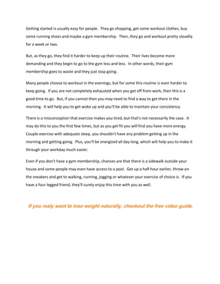 Getting started is usually easy for people. They go shopping, get some workout clothes, buy
some running shoes and maybe a gym membership. Then, they go and workout pretty steadily
for a week or two.
But, as they go, they find it harder to keep up their routine. Their lives become more
demanding and they begin to go to the gym less and less. In other words, their gym
membership goes to waste and they just stop going.
Many people choose to workout in the evenings, but for some this routine is even harder to
keep going. If you are not completely exhausted when you get off from work, then this is a
good time to go. But, if you cannot then you may need to find a way to get there in the
morning. It will help you to get woke up and you'll be able to maintain your consistency.
There is a misconception that exercise makes you tired, but that's not necessarily the case. It
may do this to you the first few times, but as you get fit you will find you have more energy.
Couple exercise with adequate sleep, you shouldn't have any problem getting up in the
morning and getting going. Plus, you'll be energized all day long, which will help you to make it
through your workday much easier.
Even if you don't have a gym membership, chances are that there is a sidewalk outside your
house and some people may even have access to a pool. Get up a half hour earlier, throw on
the sneakers and get to walking, running, jogging or whatever your exercise of choice is. If you
have a four legged friend, they'll surely enjoy this time with you as well.
If you realy want to lose weight naturally, checkout the free video guide.
 