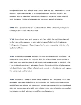 through dehydration. Also, after you drink a glass of water you won't need to eat such a large
breakfast. A glass of water wakes up all the digestive juices in your body and gets it well
lubricated. You can always have your morning coffee or tea, but be sure to have a glass of
water afterwards. Caffeine dehydrates you and you want to ward off dehydration.
TIP #3: Drink a glass of water before you sit down to eat. Water will naturally make you feel
fuller so you don't have to eat as much food.
TIP #4: Have a glass of water while you eat as well. Take a drink after each bite and you will
feel full more quickly so you can leave the table feeling satisfied without feeling bloated.
Drinking water while you eat will also help your food to settle more quickly, which also helps
you to feel full faster.
TIP #5: Do your best to stay away from soda. All sodas are sweetened with lots of sugar. The
more you can cut out of your diet the better. Also, diet soda is still soda. It may not have as
much sugar, but it has other chemicals and components that are not good for your body either.
If you drink a soda, counteract it with a glass of water. Remember, caffeine dehydrates you as
well. Decaffeinated sodas still have caffeine in small amounts as well and just as much sugar, so
they are not much healthier either.
TIP #6: Fruit juice isn't as healthy as most people think either. Juice actually has a lot of sugar
in it as well. If you are craving a glass of juice, drink fresh fruit juice instead of juice that has
artificial flavors and coloring. It is even better if you can make your own fruit juice. Just be sure
not to add too much sugar which adds to the calories. Instead of drink fruit juice, eat more fruit.
Fruit provides your body with much needed fiber as well as vitamins.
 