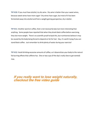 TIP #10: If you must have alcohol, try dry wine. Dry wine is better than your sweet wines,
because sweet wines have more sugar! Dry wines have sugar, but most of it has been
fermented away into alcohol and from a weight gaining perspective, dry is better.
TIP #11: Another word on coffee, that is not necessarily bad, but more interesting than
anything. Some people have reported that when they drank black coffee before exercising,
they lost more weight. There's no scientific proof to back this, but nutritionists believe it may
be caused by the body being forced to depend on fat for fuel. Hey, it's worth trying if you can
stand black coffee. Just remember to drink plenty of water during your exercise!
TIP #12: Avoid drinking excessive amounts of coffee, as it desensitizes your body to the natural
fat burning effects that caffeine has. One or two cups (if the day's really slow to get started)
max.
If you really want to lose weight naturally,
checkout the free video guide
 