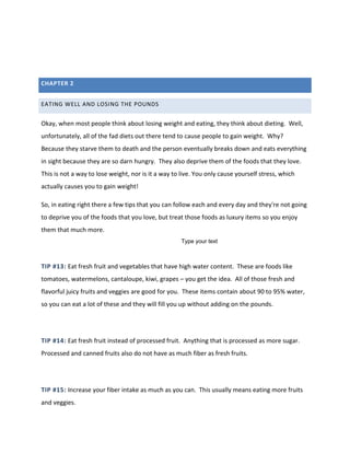 CHAPTER 2
EATING WELL AND LOSING THE POUNDS
Okay, when most people think about losing weight and eating, they think about dieting. Well,
unfortunately, all of the fad diets out there tend to cause people to gain weight. Why?
Because they starve them to death and the person eventually breaks down and eats everything
in sight because they are so darn hungry. They also deprive them of the foods that they love.
This is not a way to lose weight, nor is it a way to live. You only cause yourself stress, which
actually causes you to gain weight!
So, in eating right there a few tips that you can follow each and every day and they're not going
to deprive you of the foods that you love, but treat those foods as luxury items so you enjoy
them that much more.
TIP #13: Eat fresh fruit and vegetables that have high water content. These are foods like
tomatoes, watermelons, cantaloupe, kiwi, grapes – you get the idea. All of those fresh and
flavorful juicy fruits and veggies are good for you. These items contain about 90 to 95% water,
so you can eat a lot of these and they will fill you up without adding on the pounds.
TIP #14: Eat fresh fruit instead of processed fruit. Anything that is processed as more sugar.
Processed and canned fruits also do not have as much fiber as fresh fruits.
TIP #15: Increase your fiber intake as much as you can. This usually means eating more fruits
and veggies.
Type your text
 