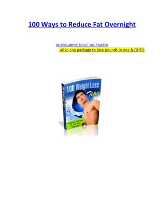 100 Ways to Reduce Fat Overnight
HELPFUL ADVICE TO GET YOU STARTED
all in one package to lose pounds in one NIGHT!!
 