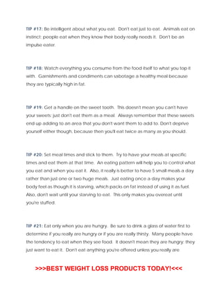 TIP #17: Be intelligent about what you eat. Don't eat just to eat. Animals eat on
instinct; people eat when they know their body really needs it. Don't be an
impulse eater.
TIP #18: Watch everything you consume from the food itself to what you top it
with. Garnishments and condiments can sabotage a healthy meal because
they are typically high in fat.
TIP #19: Get a handle on the sweet tooth. This doesn't mean you can't have
your sweets; just don't eat them as a meal. Always remember that these sweets
end up adding to an area that you don't want them to add to. Don't deprive
yourself either though, because then you'll eat twice as many as you should.
TIP #20: Set meal times and stick to them. Try to have your meals at specific
times and eat them at that time. An eating pattern will help you to control what
you eat and when you eat it. Also, it really is better to have 5 small meals a day
rather than just one or two huge meals. Just eating once a day makes your
body feel as though it is starving, which packs on fat instead of using it as fuel.
Also, don't wait until your starving to eat. This only makes you overeat until
you're stuffed.
TIP #21: Eat only when you are hungry. Be sure to drink a glass of water first to
determine if you really are hungry or if you are really thirsty. Many people have
the tendency to eat when they see food. It doesn't mean they are hungry; they
just want to eat it. Don't eat anything you're offered unless you really are
>>>BEST WEIGHT LOSS PRODUCTS TODAY!<<<
 