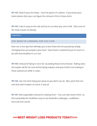 TIP #43: Watch your fat intake. Each fat gram is 9 calories. If you know your
total calories then you can figure the amount of fat in those items.
TIP #44: Take it easy on the salt and try to cut what you use in half. Salt is one of
the main causes of obesity.
CHAPTER 3
LOSE WEIGHT BY CHANGING HOW YOU COOK
Here are a few tips that will help you to lose those first ten pounds by simply
changing how you prepare your food. How food is cooked has just as much to
do with how healthy it is or is not.
TIP #45: Instead of frying in oil or fat, try baking those items instead. Baking does
not require all the fat and oil that frying requires and your food is not soaking in
those substances while it cooks.
TIP #46: Use non-stick frying pan spray so you don't use oil. Also, pans that are
non-stick don't require as much, if any oil.
TIP #47: Boil vegetables instead of cooking them. You can also steam them, as
this is probably the healthiest way to eat foods like cabbages, cauliflower,
broccoli and carrots.
>>>BEST WEIGHT LOSS PRODUCTS TODAY!<<<
 