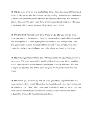 TIP #48: Be leery of no fat and low fat food items. There are many of these food
items on the market, but they are not exactly healthy. Many of these food items
use some sort of chemical or carbohydrate to sweeten them so that they taste
better. However, the body turns these chemicals and carbohydrates into sugar
in the body, which means they are still getting turned into fat.
TIP #49: Don't fall victim to crash diets. These are bad for you and do more
harm than good in the long run. The short term results are typically that you will
lose a few pounds, but once you give them up then everything comes back
and your weight is worse the second time around. You cannot survive on a
crash diet and you eventually get to a point where you have to give it up.
TIP #50: Chew your food at least 8 to 12 times whether it is liquid food, sweets or
ice cream. This adds saliva to the food that digests the sugar. When food isn't
eaten properly and is just swallowed, you fill your stomach with food that isn't
ready to be digested and it then does not yield the health benefits that you
need.
TIP #51: When you are cooking with oil, use a good Extra Virgin Olive Oil. It is
more expensive than vegetable oil, but the health benefits are much better and
it is worth the cost. Olive oil has been associated with a reduced risk in coronary
heart disease and helps to increase the elasticity of the arterial walls which
reduces the chance for heart attack and stroke.
 
