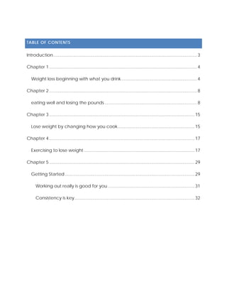 TABLE OF CONTENTS
Introduction........................................................................................................................3
Chapter 1 ...........................................................................................................................4
Weight loss beginning with what you drink...............................................................4
Chapter 2 ...........................................................................................................................8
eating well and losing the pounds.............................................................................8
Chapter 3 .........................................................................................................................15
Lose weight by changing how you cook................................................................15
Chapter 4 .........................................................................................................................17
Exercising to lose weight ............................................................................................17
Chapter 5 .........................................................................................................................29
Getting Started............................................................................................................29
Working out really is good for you ........................................................................31
Consistency is key....................................................................................................32
 