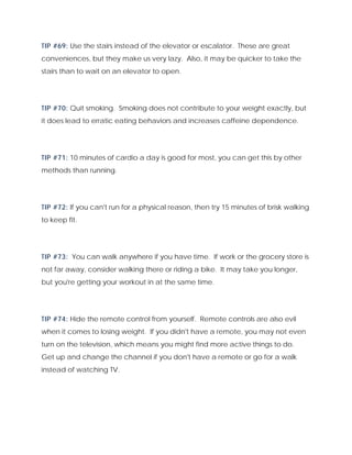 TIP #69: Use the stairs instead of the elevator or escalator. These are great
conveniences, but they make us very lazy. Also, it may be quicker to take the
stairs than to wait on an elevator to open.
TIP #70: Quit smoking. Smoking does not contribute to your weight exactly, but
it does lead to erratic eating behaviors and increases caffeine dependence.
TIP #71: 10 minutes of cardio a day is good for most, you can get this by other
methods than running.
TIP #72: If you can't run for a physical reason, then try 15 minutes of brisk walking
to keep fit.
TIP #73: You can walk anywhere if you have time. If work or the grocery store is
not far away, consider walking there or riding a bike. It may take you longer,
but you're getting your workout in at the same time.
TIP #74: Hide the remote control from yourself. Remote controls are also evil
when it comes to losing weight. If you didn't have a remote, you may not even
turn on the television, which means you might find more active things to do.
Get up and change the channel if you don't have a remote or go for a walk
instead of watching TV.
 