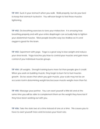 TIP #81: Suck in your stomach when you walk. Walk properly, but do your best
to keep that stomach tucked in. You will soon begin to feel those muscles
tightening.
TIP #82: Do breathing exercises to tone your midsection. It is amazing how
breathing properly and with your entire diaphragm can actually help to tighten
your abdominal muscles. Most people breathe way too shallow as it is and
oxygen is good for the brain.
TIP #83: Experiment with yoga. Yoga is a great way to lose weight and reduce
your stress levels. Yoga teaches you how to control your muscles and gain more
control of your individual muscles groups.
TIP #84: Lift weights. Strength training burns more fat than people give it credit.
When you work on building muscle, they begin to burn fat to fuel muscles
growth. Do be aware that when you gain muscle, your scale may not be an
accurate tool in determining weight loss because muscle weighs more than fat.
TIP #85: Massage your partner. You can exert yourself a little bit and at the
same time you will be able to complement them on the weight they have lost if
they have been working out with you.
TIP #86: Take the stairs two at a time instead of one at a time. This causes you to
have to exert yourself more and increases your heart rate.
 