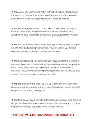 TIP #92: Always start your workout with a warm up of about 5-10 minutes and
end with a cool down of 5-10 minutes. Your body needs to reach a certain
heart rate level before it will respond well to the rest of the workout.
TIP #93: Don't carry your wireless phone or cell phone with you. If it rings, go
walk for it. There are so many conveniences in life and we always have
everything we need at our fingertips, but this is obviously bad for the waistline.
TIP #94: If you're standing around, stretch your legs a bit by standing up on your
toes and then gradually drop to your heals. You can also flex your buttock
muscles as well, but maybe when nobody else is looking.
TIP #95: Before going to bed, undress and stare at yourself in front of the mirror.
Take note of what areas you need to improve on and what areas are your best
assets. Taking a self-inventory can keep you motivated in your workout
endeavors. Also, don't forget to complement yourself on any new muscle tone
you may have or other improvements you've made.
TIP #96: Don't slouch in your chair. Try to sit up straight and erect at all times.
Slouching is bad for your back and gives you a flabby figure. Make it a point to
always sit and stand with good posture.
TIP #97: Most people would like to target their stomachs and get rid of that area
all together. Unfortunately, we can't spot reduce. But, one thing you can do is
a breathing exercise to help tighten those stomach muscles.
>>>BEST WEIGHT LOSS PRODUCTS TODAY!<<<
 