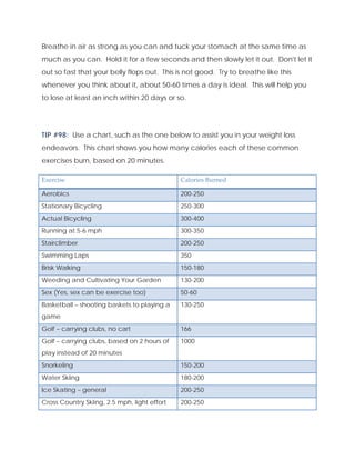 Breathe in air as strong as you can and tuck your stomach at the same time as
much as you can. Hold it for a few seconds and then slowly let it out. Don't let it
out so fast that your belly flops out. This is not good. Try to breathe like this
whenever you think about it, about 50-60 times a day is ideal. This will help you
to lose at least an inch within 20 days or so.
TIP #98: Use a chart, such as the one below to assist you in your weight loss
endeavors. This chart shows you how many calories each of these common
exercises burn, based on 20 minutes.
Exercise  Calories Burned 
Aerobics 200-250
Stationary Bicycling 250-300
Actual Bicycling 300-400
Running at 5-6 mph 300-350
Stairclimber 200-250
Swimming Laps 350
Brisk Walking 150-180
Weeding and Cultivating Your Garden 130-200
Sex (Yes, sex can be exercise too) 50-60
Basketball – shooting baskets to playing a
game
130-250
Golf – carrying clubs, no cart 166
Golf – carrying clubs, based on 2 hours of
play instead of 20 minutes
1000
Snorkeling 150-200
Water Skiing 180-200
Ice Skating – general 200-250
Cross Country Skiing, 2.5 mph, light effort 200-250
 