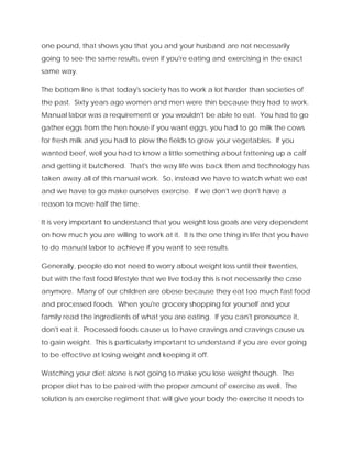 one pound, that shows you that you and your husband are not necessarily
going to see the same results, even if you're eating and exercising in the exact
same way.
The bottom line is that today's society has to work a lot harder than societies of
the past. Sixty years ago women and men were thin because they had to work.
Manual labor was a requirement or you wouldn't be able to eat. You had to go
gather eggs from the hen house if you want eggs, you had to go milk the cows
for fresh milk and you had to plow the fields to grow your vegetables. If you
wanted beef, well you had to know a little something about fattening up a calf
and getting it butchered. That's the way life was back then and technology has
taken away all of this manual work. So, instead we have to watch what we eat
and we have to go make ourselves exercise. If we don't we don't have a
reason to move half the time.
It is very important to understand that you weight loss goals are very dependent
on how much you are willing to work at it. It is the one thing in life that you have
to do manual labor to achieve if you want to see results.
Generally, people do not need to worry about weight loss until their twenties,
but with the fast food lifestyle that we live today this is not necessarily the case
anymore. Many of our children are obese because they eat too much fast food
and processed foods. When you're grocery shopping for yourself and your
family read the ingredients of what you are eating. If you can't pronounce it,
don't eat it. Processed foods cause us to have cravings and cravings cause us
to gain weight. This is particularly important to understand if you are ever going
to be effective at losing weight and keeping it off.
Watching your diet alone is not going to make you lose weight though. The
proper diet has to be paired with the proper amount of exercise as well. The
solution is an exercise regiment that will give your body the exercise it needs to
 