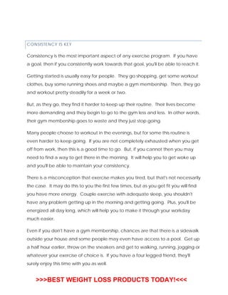 CONSISTENCY IS KEY
Consistency is the most important aspect of any exercise program. If you have
a goal, then if you consistently work towards that goal, you'll be able to reach it.
Getting started is usually easy for people. They go shopping, get some workout
clothes, buy some running shoes and maybe a gym membership. Then, they go
and workout pretty steadily for a week or two.
But, as they go, they find it harder to keep up their routine. Their lives become
more demanding and they begin to go to the gym less and less. In other words,
their gym membership goes to waste and they just stop going.
Many people choose to workout in the evenings, but for some this routine is
even harder to keep going. If you are not completely exhausted when you get
off from work, then this is a good time to go. But, if you cannot then you may
need to find a way to get there in the morning. It will help you to get woke up
and you'll be able to maintain your consistency.
There is a misconception that exercise makes you tired, but that's not necessarily
the case. It may do this to you the first few times, but as you get fit you will find
you have more energy. Couple exercise with adequate sleep, you shouldn't
have any problem getting up in the morning and getting going. Plus, you'll be
energized all day long, which will help you to make it through your workday
much easier.
Even if you don't have a gym membership, chances are that there is a sidewalk
outside your house and some people may even have access to a pool. Get up
a half hour earlier, throw on the sneakers and get to walking, running, jogging or
whatever your exercise of choice is. If you have a four legged friend, they'll
surely enjoy this time with you as well.
>>>BEST WEIGHT LOSS PRODUCTS TODAY!<<<
 