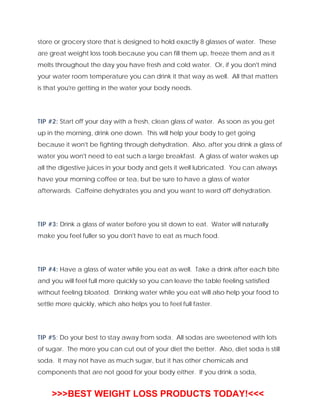 store or grocery store that is designed to hold exactly 8 glasses of water. These
are great weight loss tools because you can fill them up, freeze them and as it
melts throughout the day you have fresh and cold water. Or, if you don't mind
your water room temperature you can drink it that way as well. All that matters
is that you're getting in the water your body needs.
TIP #2: Start off your day with a fresh, clean glass of water. As soon as you get
up in the morning, drink one down. This will help your body to get going
because it won't be fighting through dehydration. Also, after you drink a glass of
water you won't need to eat such a large breakfast. A glass of water wakes up
all the digestive juices in your body and gets it well lubricated. You can always
have your morning coffee or tea, but be sure to have a glass of water
afterwards. Caffeine dehydrates you and you want to ward off dehydration.
TIP #3: Drink a glass of water before you sit down to eat. Water will naturally
make you feel fuller so you don't have to eat as much food.
TIP #4: Have a glass of water while you eat as well. Take a drink after each bite
and you will feel full more quickly so you can leave the table feeling satisfied
without feeling bloated. Drinking water while you eat will also help your food to
settle more quickly, which also helps you to feel full faster.
TIP #5: Do your best to stay away from soda. All sodas are sweetened with lots
of sugar. The more you can cut out of your diet the better. Also, diet soda is still
soda. It may not have as much sugar, but it has other chemicals and
components that are not good for your body either. If you drink a soda,
>>>BEST WEIGHT LOSS PRODUCTS TODAY!<<<
 