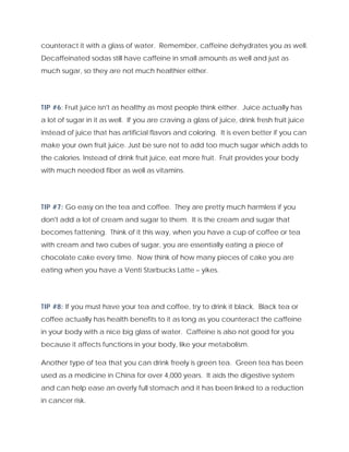 counteract it with a glass of water. Remember, caffeine dehydrates you as well.
Decaffeinated sodas still have caffeine in small amounts as well and just as
much sugar, so they are not much healthier either.
TIP #6: Fruit juice isn't as healthy as most people think either. Juice actually has
a lot of sugar in it as well. If you are craving a glass of juice, drink fresh fruit juice
instead of juice that has artificial flavors and coloring. It is even better if you can
make your own fruit juice. Just be sure not to add too much sugar which adds to
the calories. Instead of drink fruit juice, eat more fruit. Fruit provides your body
with much needed fiber as well as vitamins.
TIP #7: Go easy on the tea and coffee. They are pretty much harmless if you
don't add a lot of cream and sugar to them. It is the cream and sugar that
becomes fattening. Think of it this way, when you have a cup of coffee or tea
with cream and two cubes of sugar, you are essentially eating a piece of
chocolate cake every time. Now think of how many pieces of cake you are
eating when you have a Venti Starbucks Latte – yikes.
TIP #8: If you must have your tea and coffee, try to drink it black. Black tea or
coffee actually has health benefits to it as long as you counteract the caffeine
in your body with a nice big glass of water. Caffeine is also not good for you
because it affects functions in your body, like your metabolism.
Another type of tea that you can drink freely is green tea. Green tea has been
used as a medicine in China for over 4,000 years. It aids the digestive system
and can help ease an overly full stomach and it has been linked to a reduction
in cancer risk.
 